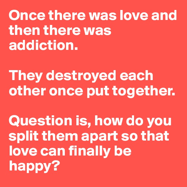 Once there was love and then there was addiction. 

They destroyed each other once put together. 

Question is, how do you split them apart so that love can finally be happy? 