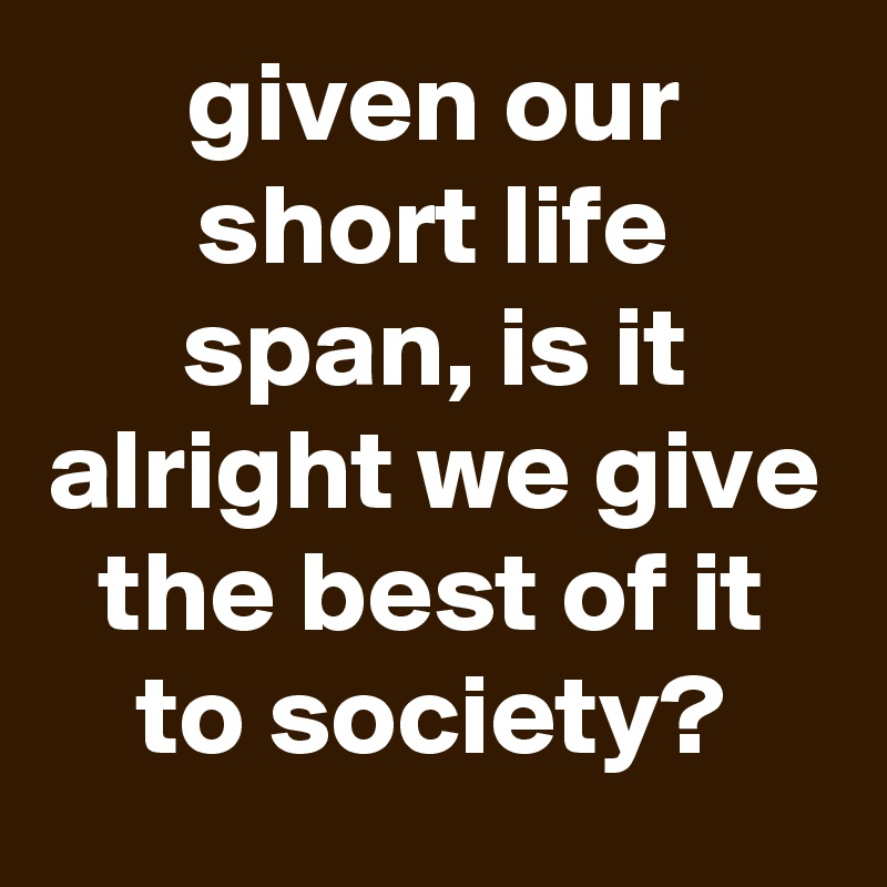 given our short life span, is it alright we give the best of it to society?