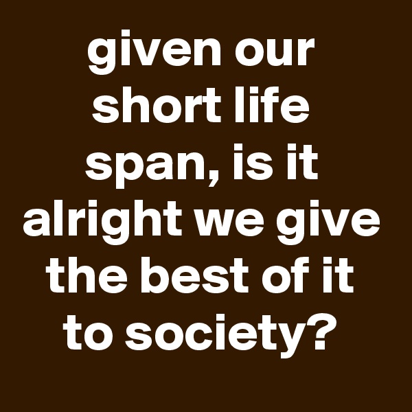 given our short life span, is it alright we give the best of it to society?