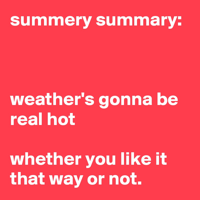 summery summary:



weather's gonna be real hot

whether you like it that way or not.