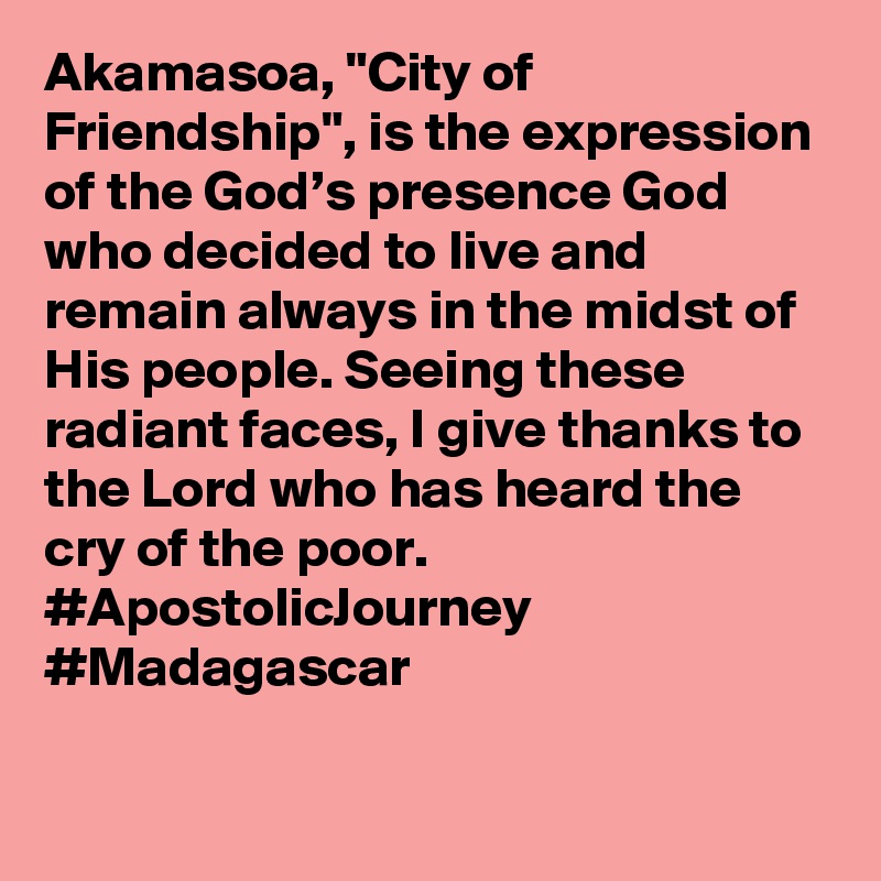 Akamasoa, "City of Friendship", is the expression of the God’s presence God who decided to live and remain always in the midst of His people. Seeing these radiant faces, I give thanks to the Lord who has heard the cry of the poor. #ApostolicJourney #Madagascar