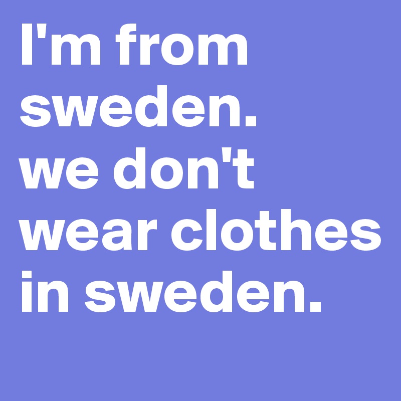 I'm from sweden. 
we don't wear clothes in sweden.