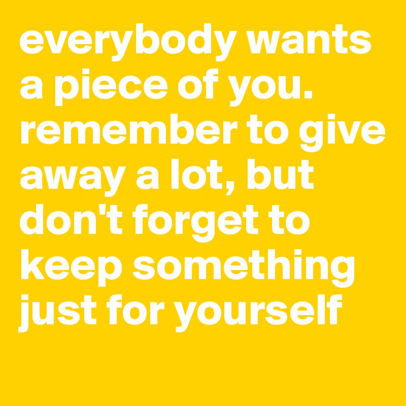 everybody wants a piece of you. remember to give away a lot, but don't forget to keep something just for yourself