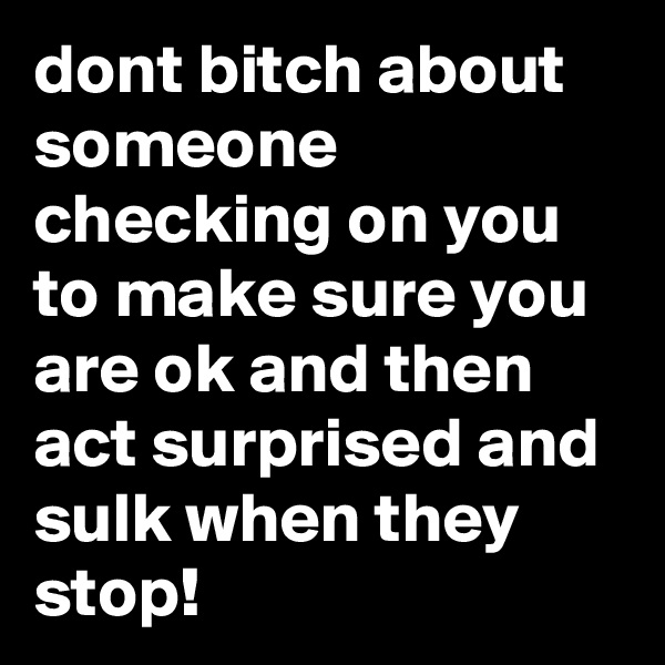 dont bitch about someone checking on you to make sure you are ok and then act surprised and sulk when they stop!