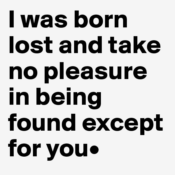 I was born lost and take no pleasure in being found except for you•