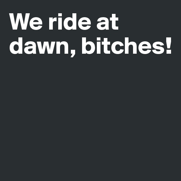 We ride at dawn, bitches! 



