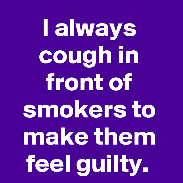 I always cough in front of smokers to make them feel guilty. 