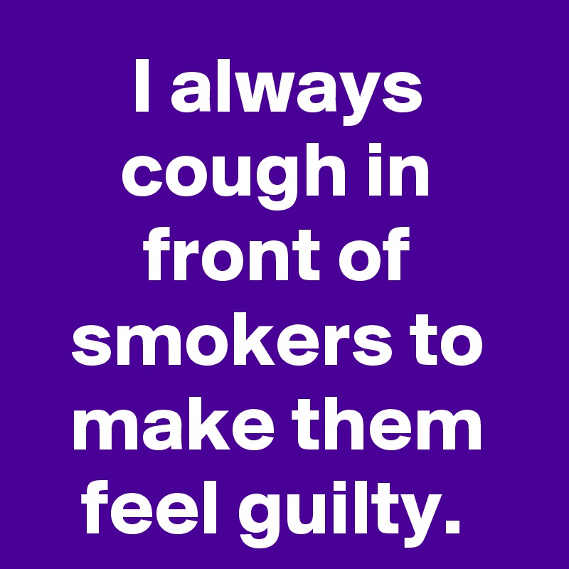 I always cough in front of smokers to make them feel guilty. 