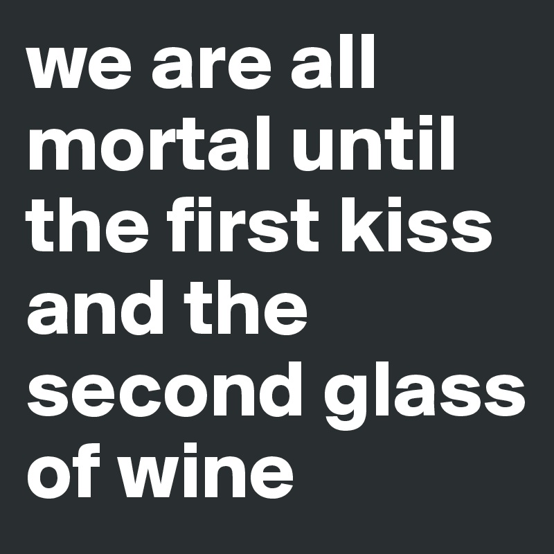 we are all mortal until
the first kiss 
and the 
second glass of wine