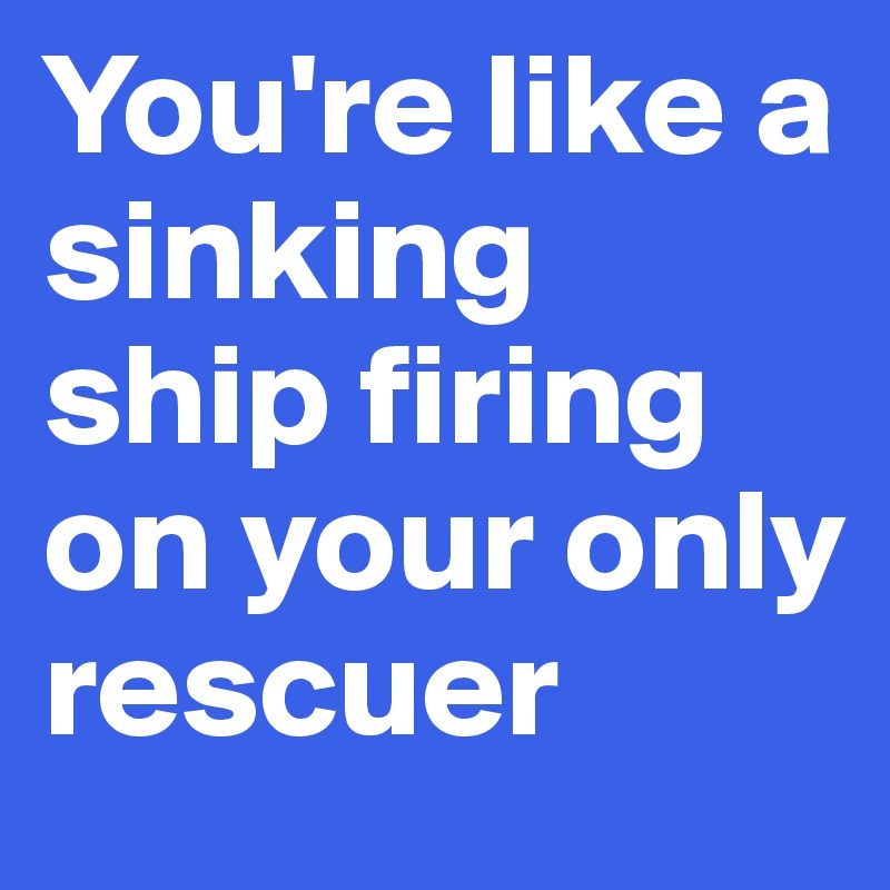 You're like a sinking ship firing on your only rescuer