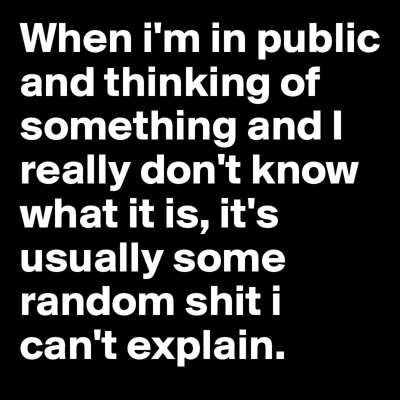 When i'm in public and thinking of something and I really don't know what it is, it's usually some random shit i can't explain.