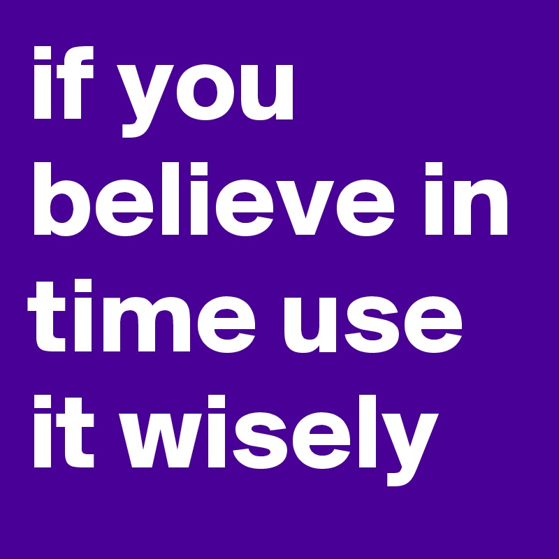 if you believe in time use it wisely