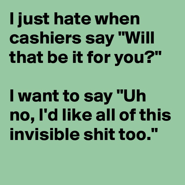 I just hate when cashiers say "Will that be it for you?"

I want to say "Uh no, I'd like all of this invisible shit too."
