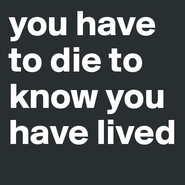 you have to die to know you have lived