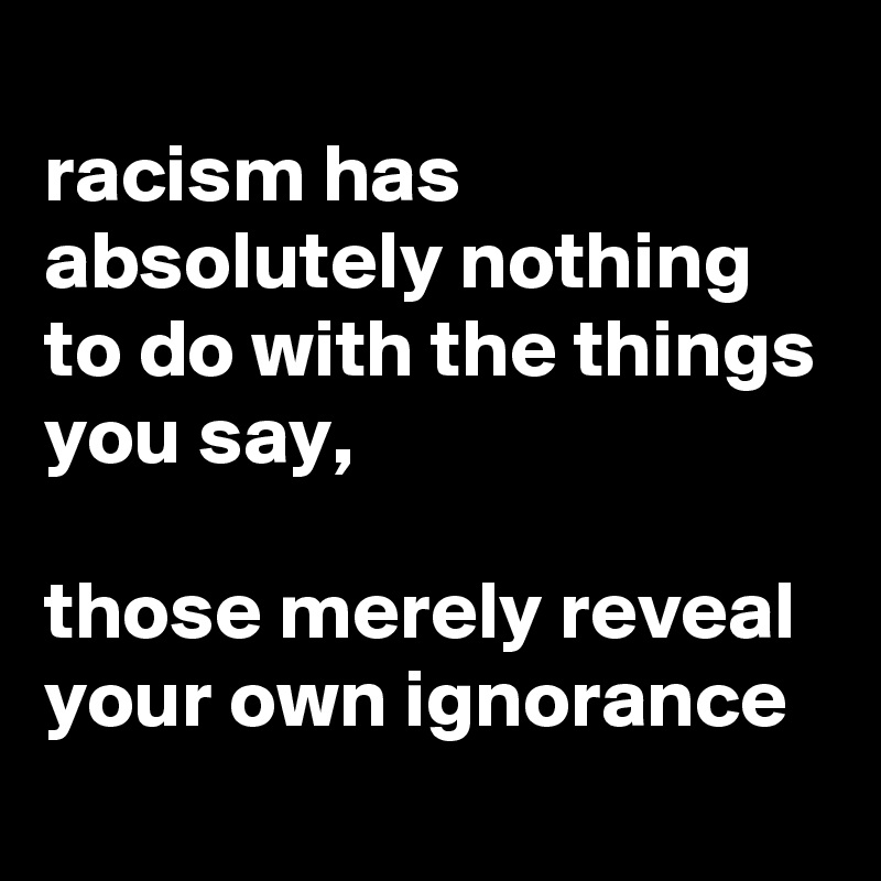 
racism has absolutely nothing to do with the things you say, 

those merely reveal your own ignorance
