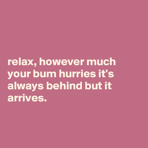 



relax, however much your bum hurries it's always behind but it arrives.


