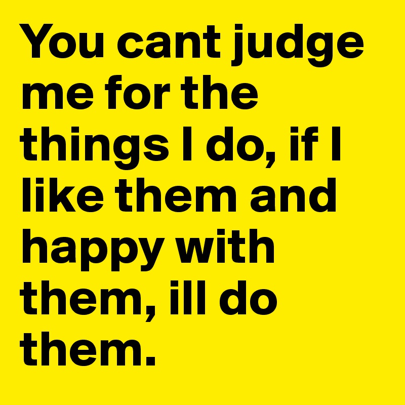 You cant judge me for the things I do, if I like them and happy with them, ill do them.	