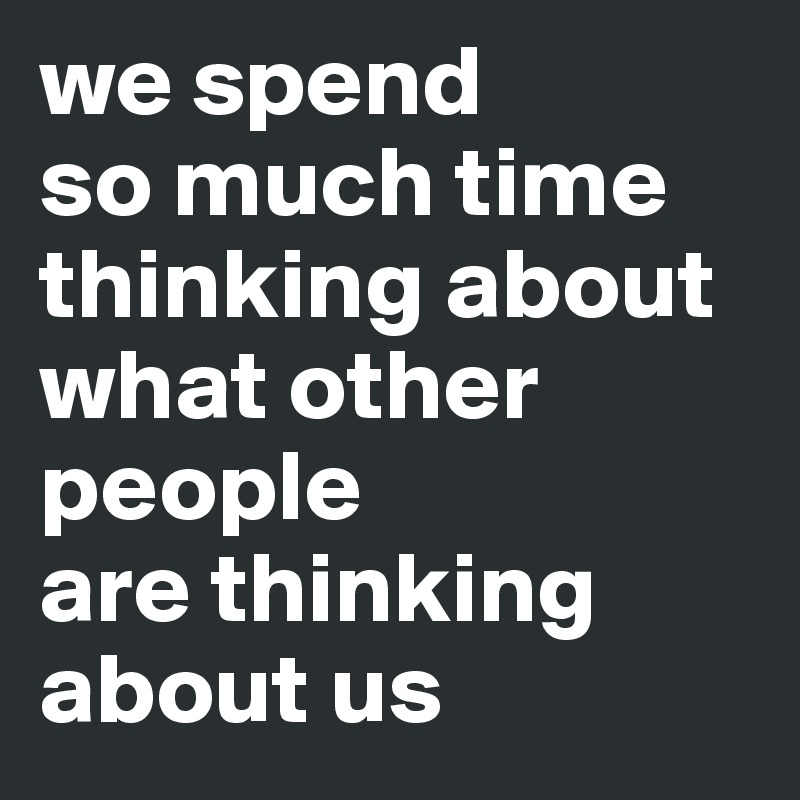 we spend
so much time thinking about what other people 
are thinking about us