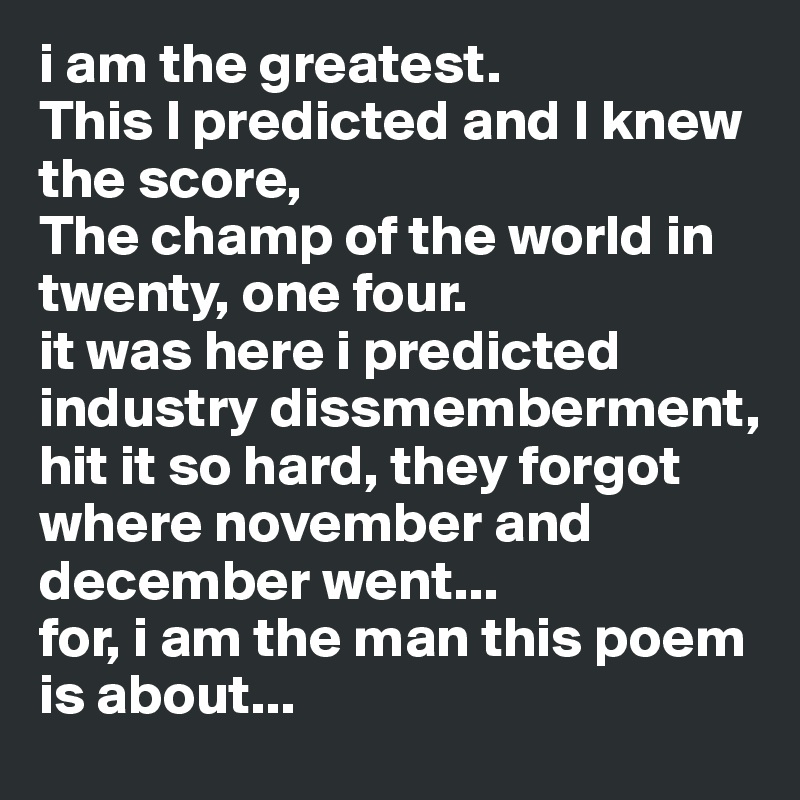 i am the greatest.
This I predicted and I knew the score,
The champ of the world in twenty, one four.
it was here i predicted  industry dissmemberment, hit it so hard, they forgot where november and december went...
for, i am the man this poem is about...