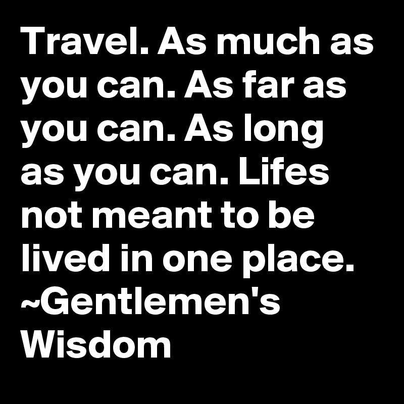 Travel. As much as you can. As far as you can. As long as you can. Lifes not meant to be lived in one place.
~Gentlemen's Wisdom