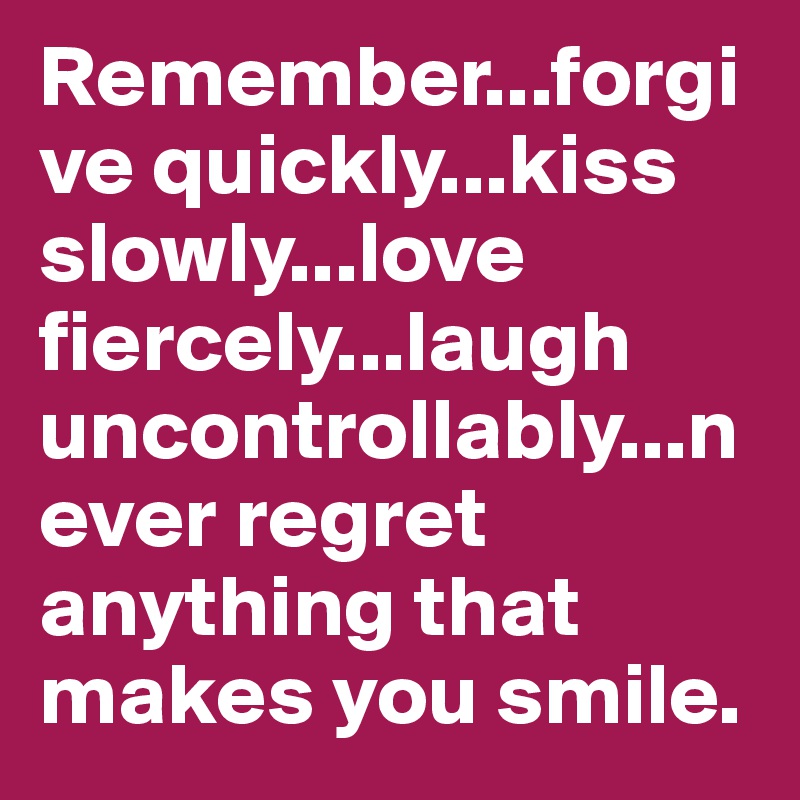 Remember...forgive quickly...kiss slowly...love fiercely...laugh uncontrollably...never regret anything that makes you smile.