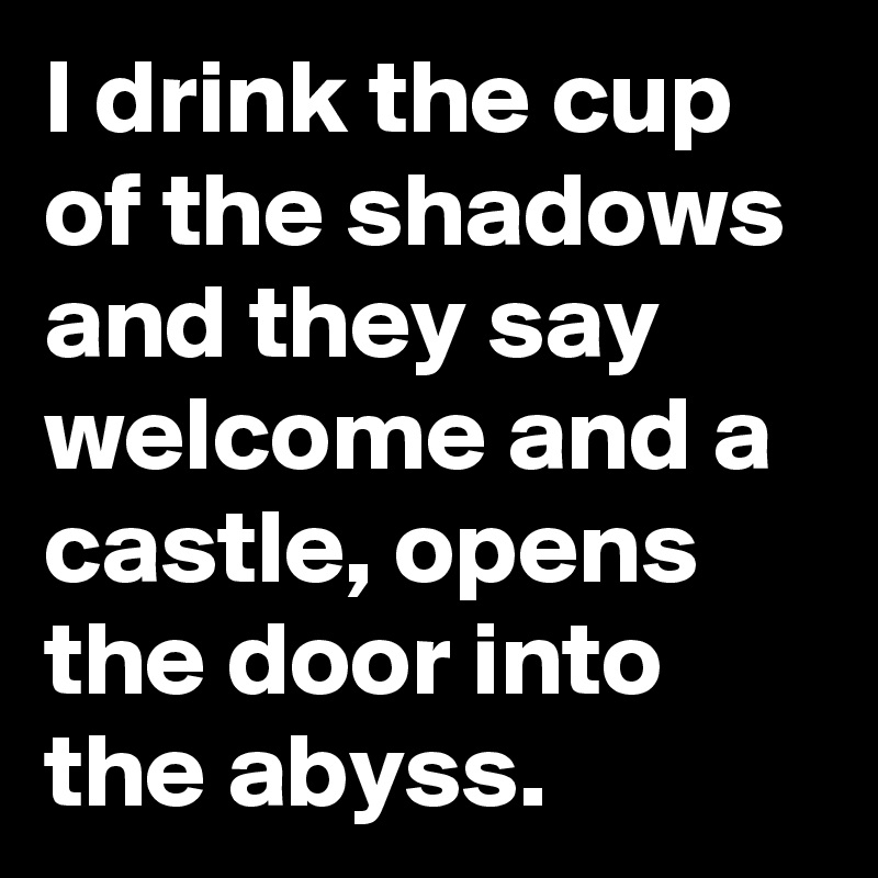 I drink the cup of the shadows and they say welcome and a castle, opens the door into the abyss.