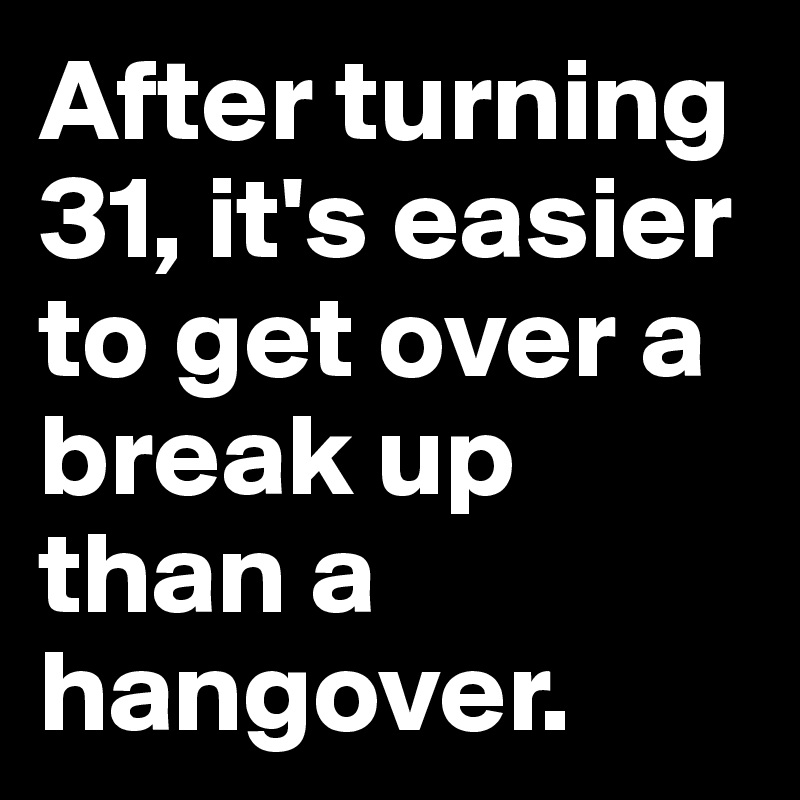 After turning 31, it's easier to get over a break up than a hangover. 