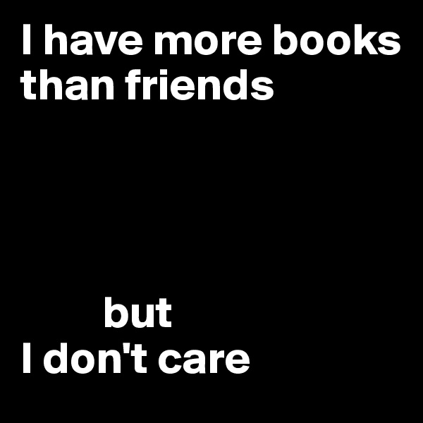 I have more books than friends 
                                      



         but 
I don't care               