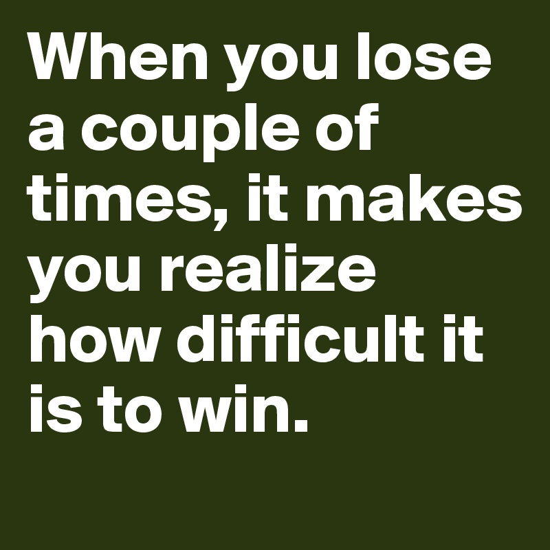 When you lose a couple of times, it makes you realize how difficult it is to win.