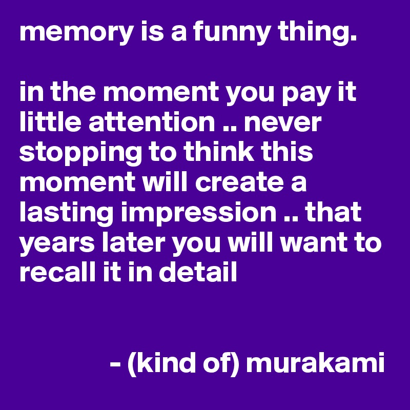 memory is a funny thing. in the moment you pay it little attention .. never  stopping to