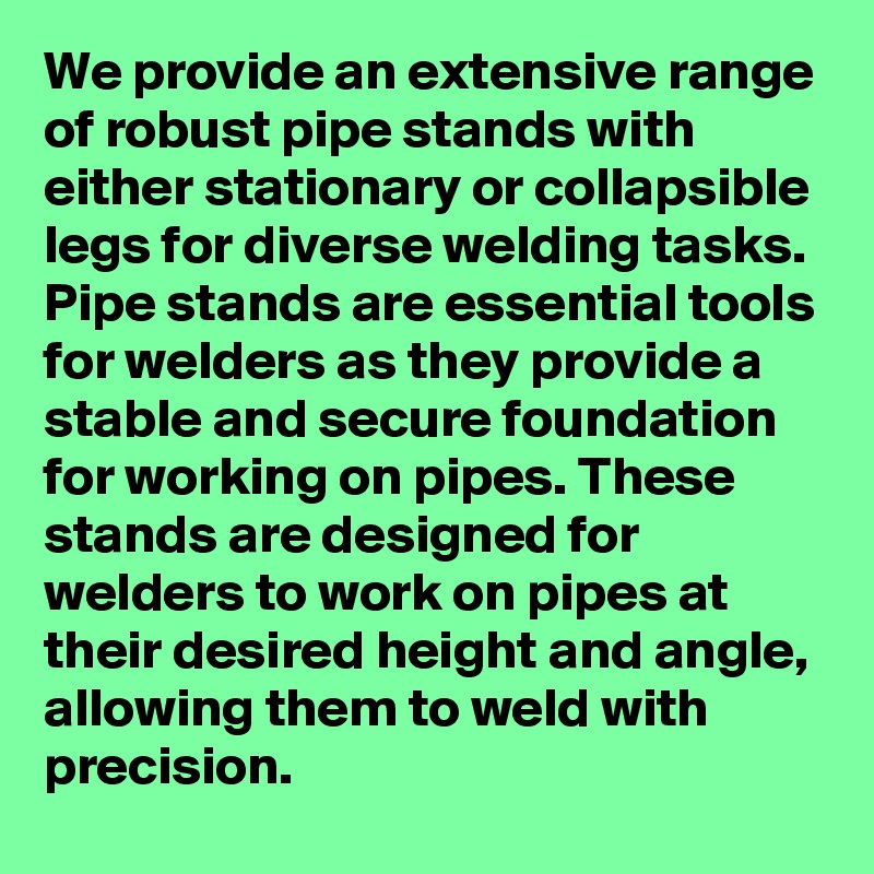 We provide an extensive range of robust pipe stands with either stationary or collapsible legs for diverse welding tasks. Pipe stands are essential tools for welders as they provide a stable and secure foundation for working on pipes. These stands are designed for welders to work on pipes at their desired height and angle, allowing them to weld with precision.