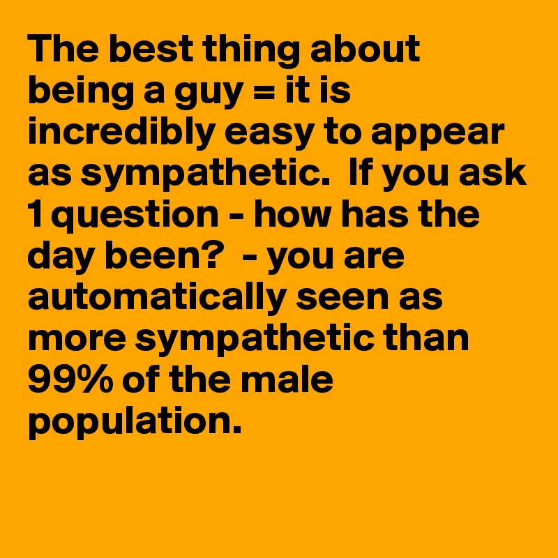 The best thing about being a guy = it is incredibly easy to appear as sympathetic.  If you ask 1 question - how has the day been?  - you are automatically seen as more sympathetic than 99% of the male population.

