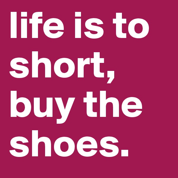 life is to short, buy the shoes.