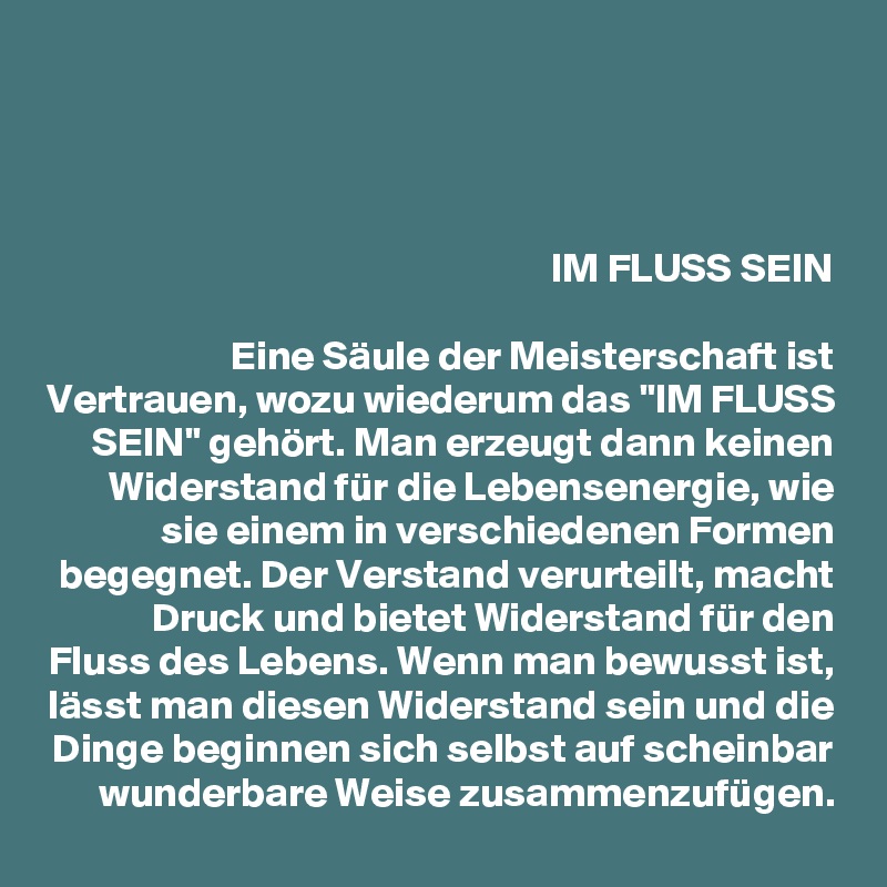 


IM FLUSS SEIN

Eine Säule der Meisterschaft ist Vertrauen, wozu wiederum das "IM FLUSS SEIN" gehört. Man erzeugt dann keinen Widerstand für die Lebensenergie, wie sie einem in verschiedenen Formen begegnet. Der Verstand verurteilt, macht Druck und bietet Widerstand für den Fluss des Lebens. Wenn man bewusst ist, lässt man diesen Widerstand sein und die Dinge beginnen sich selbst auf scheinbar wunderbare Weise zusammenzufügen.