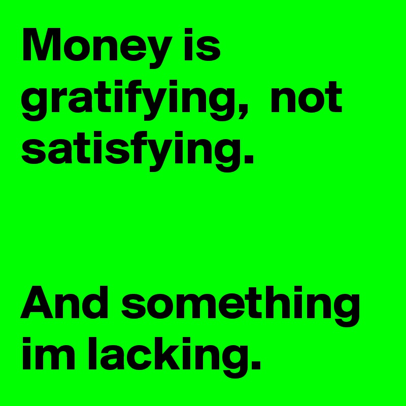 Money is gratifying,  not satisfying. 


And something im lacking. 