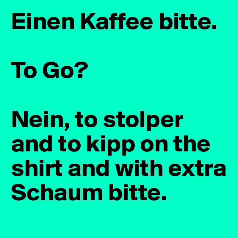Einen Kaffee bitte.

To Go?

Nein, to stolper and to kipp on the shirt and with extra Schaum bitte.