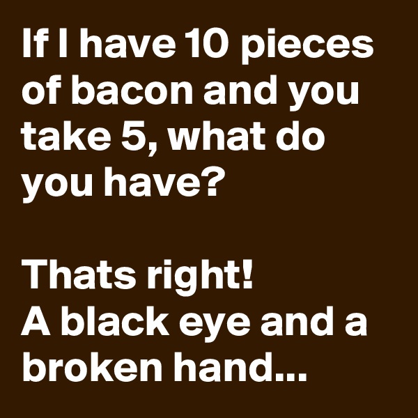 If I have 10 pieces of bacon and you take 5, what do you have?

Thats right!
A black eye and a broken hand...