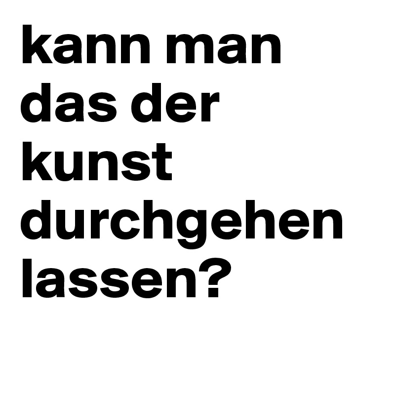 kann man das der kunst durchgehen lassen?

