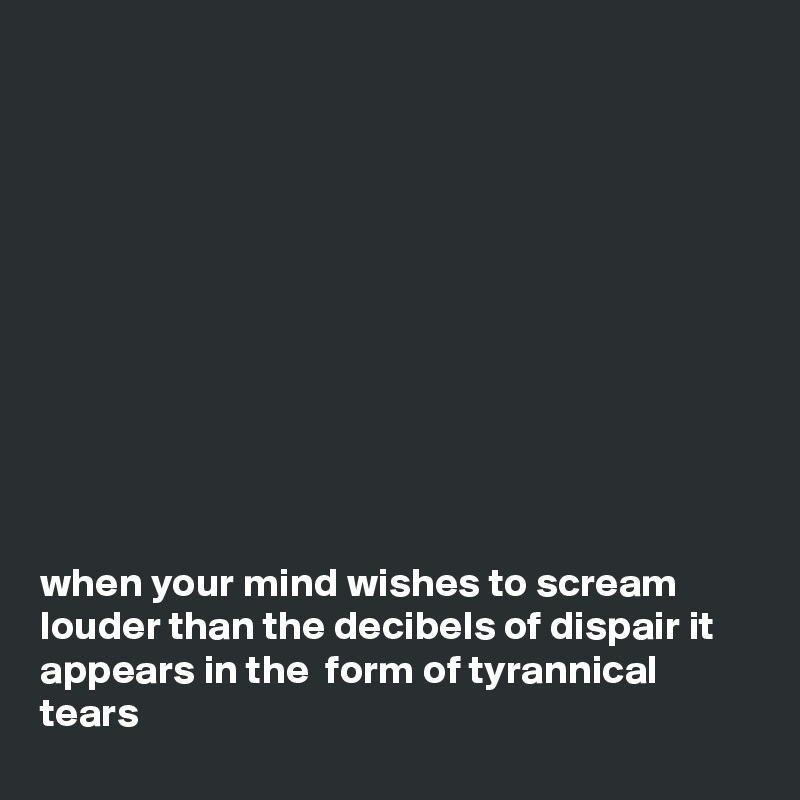 











when your mind wishes to scream louder than the decibels of dispair it appears in the  form of tyrannical tears 