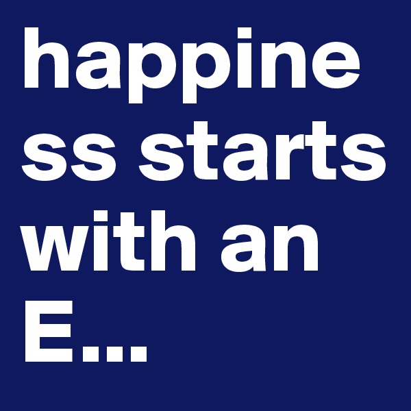 happiness starts with an E...