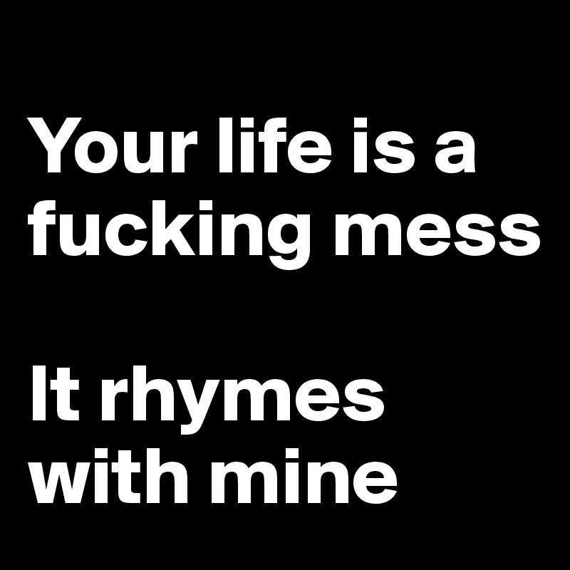 
Your life is a fucking mess

It rhymes with mine