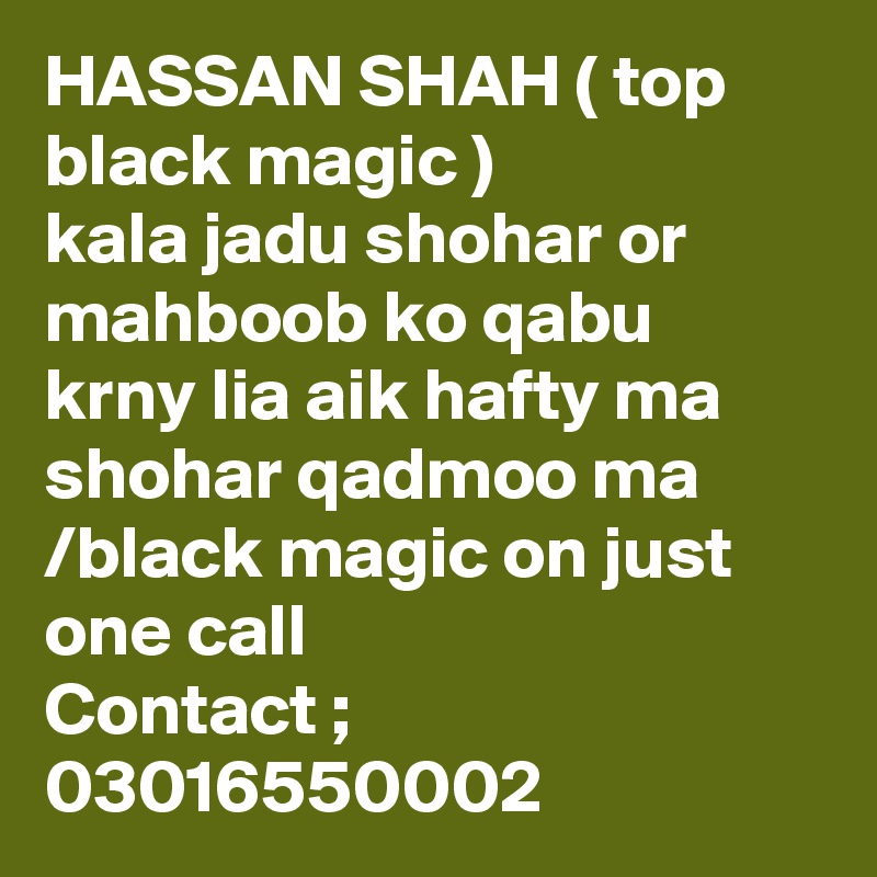 HASSAN SHAH ( top black magic )
kala jadu shohar or mahboob ko qabu krny lia aik hafty ma shohar qadmoo ma /black magic on just one call 
Contact ; 03016550002