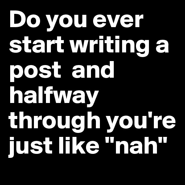 Do you ever start writing a post  and halfway through you're just like "nah"