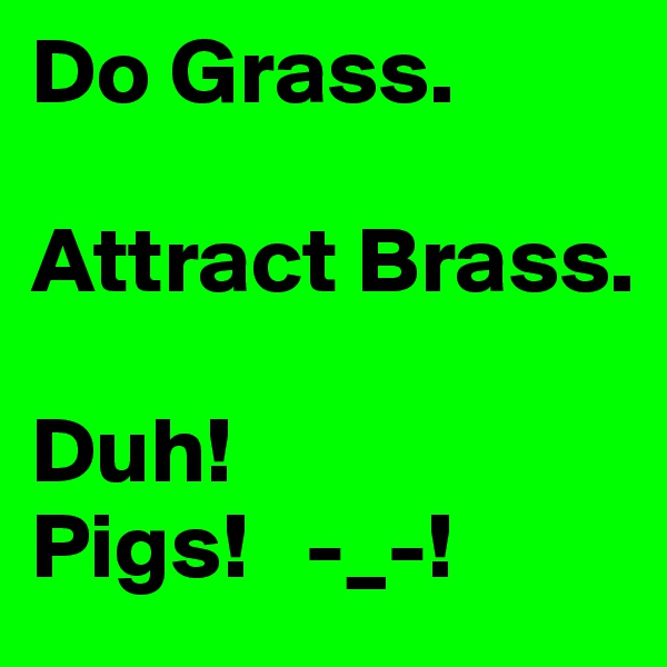 Do Grass.

Attract Brass.

Duh!
Pigs!   -_-!