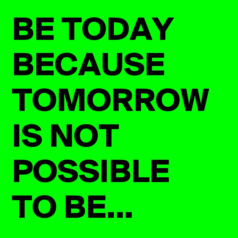 BE TODAY BECAUSE TOMORROW IS NOT POSSIBLE TO BE...