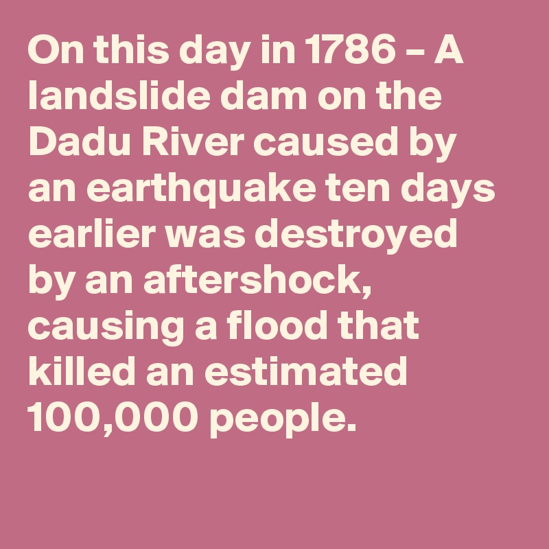 On this day in 1786 – A landslide dam on the Dadu River caused by an earthquake ten days earlier was destroyed by an aftershock, causing a flood that killed an estimated 100,000 people.