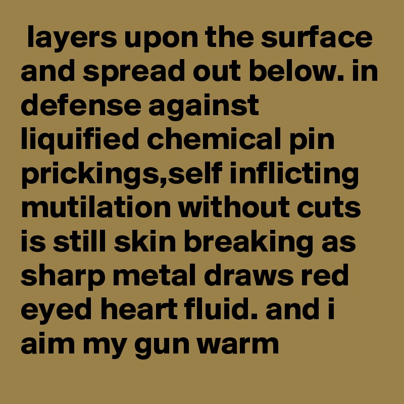  layers upon the surface and spread out below. in defense against liquified chemical pin prickings,self inflicting mutilation without cuts is still skin breaking as sharp metal draws red eyed heart fluid. and i aim my gun warm 
