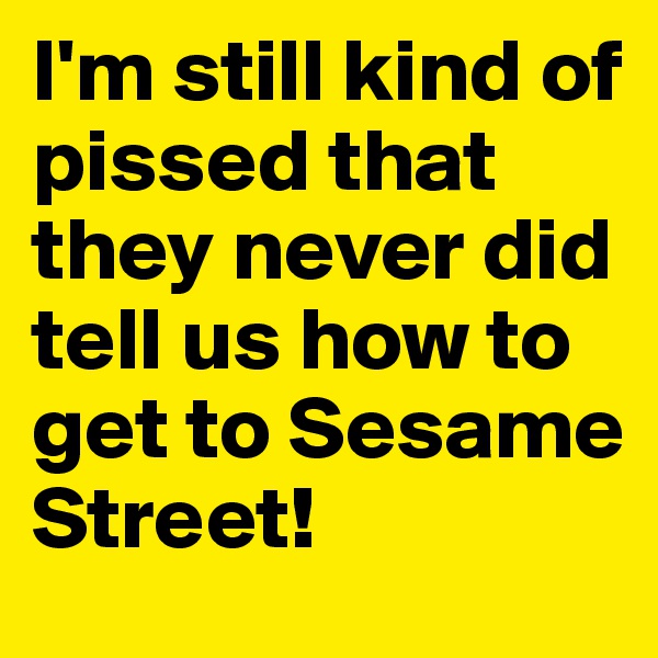 I'm still kind of pissed that they never did tell us how to get to Sesame Street! 