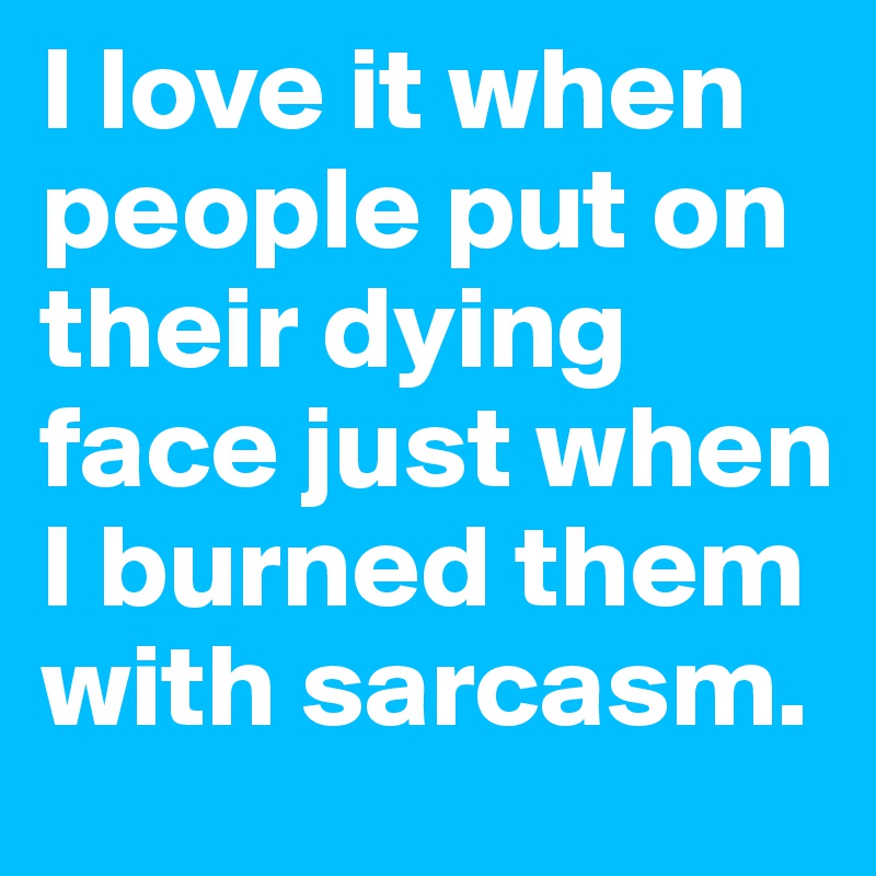 I love it when people put on their dying face just when I burned them with sarcasm.