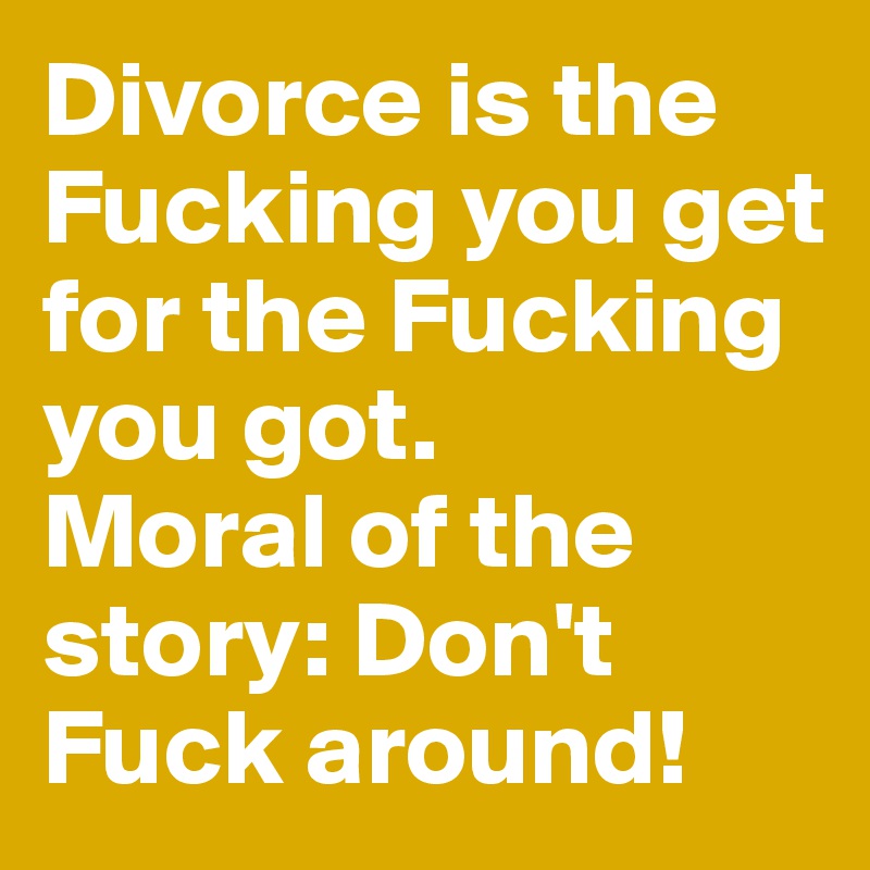 Divorce is the Fucking you get for the Fucking you got. 
Moral of the story: Don't Fuck around! 